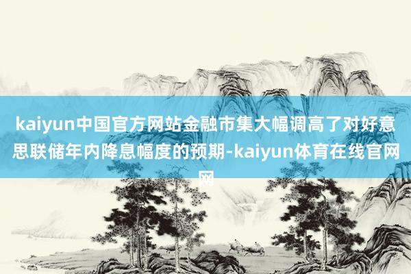 kaiyun中国官方网站金融市集大幅调高了对好意思联储年内降息幅度的预期-kaiyun体育在线官网