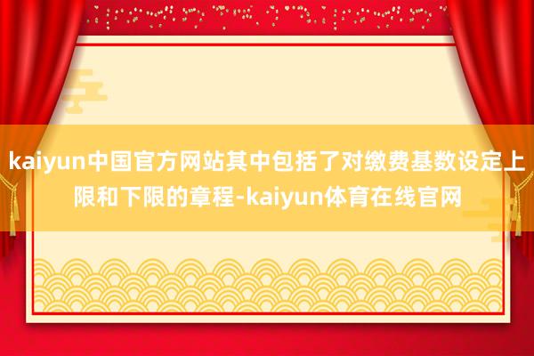 kaiyun中国官方网站其中包括了对缴费基数设定上限和下限的章程-kaiyun体育在线官网