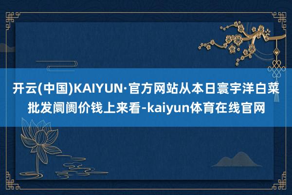 开云(中国)KAIYUN·官方网站从本日寰宇洋白菜批发阛阓价钱上来看-kaiyun体育在线官网