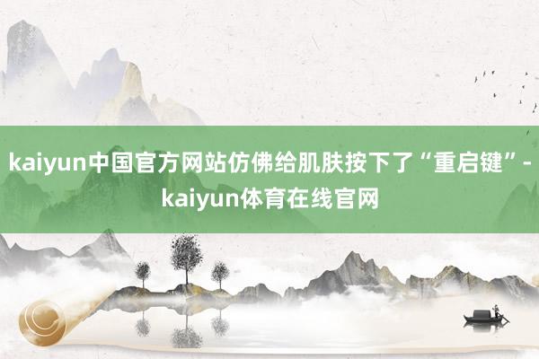 kaiyun中国官方网站仿佛给肌肤按下了“重启键”-kaiyun体育在线官网