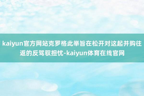 kaiyun官方网站克罗格此举旨在松开对这起并购往返的反驾驭担忧-kaiyun体育在线官网