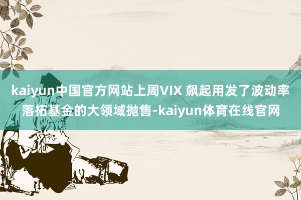 kaiyun中国官方网站上周VIX 飙起用发了波动率落拓基金的大领域抛售-kaiyun体育在线官网