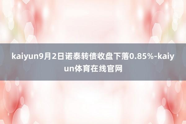 kaiyun9月2日诺泰转债收盘下落0.85%-kaiyun体育在线官网