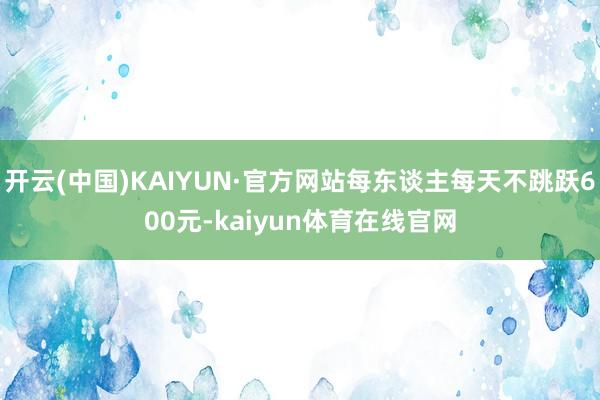 开云(中国)KAIYUN·官方网站每东谈主每天不跳跃600元-kaiyun体育在线官网