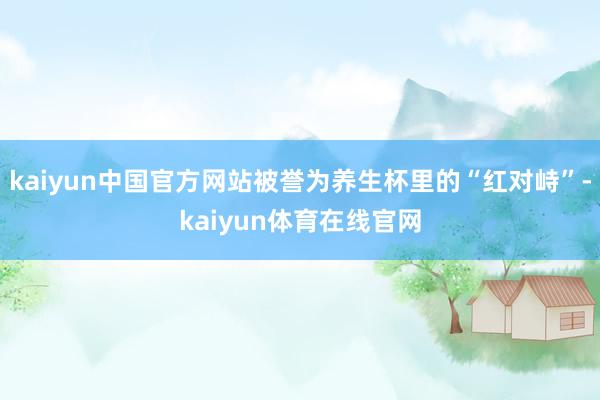 kaiyun中国官方网站被誉为养生杯里的“红对峙”-kaiyun体育在线官网