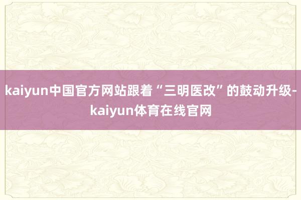 kaiyun中国官方网站跟着“三明医改”的鼓动升级-kaiyun体育在线官网