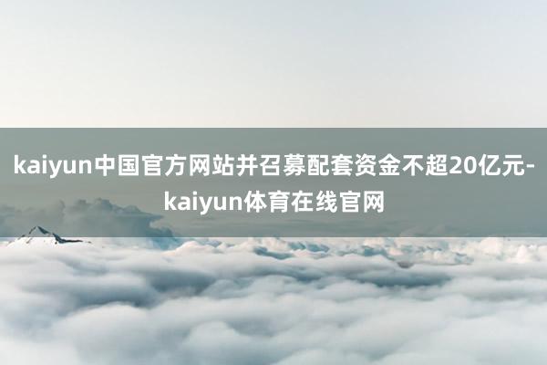 kaiyun中国官方网站并召募配套资金不超20亿元-kaiyun体育在线官网