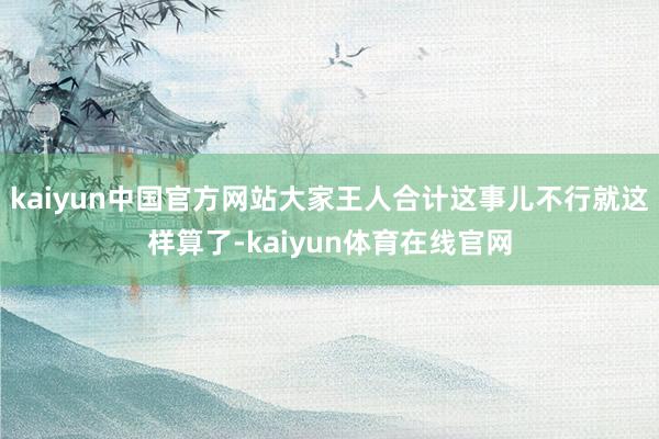 kaiyun中国官方网站大家王人合计这事儿不行就这样算了-kaiyun体育在线官网