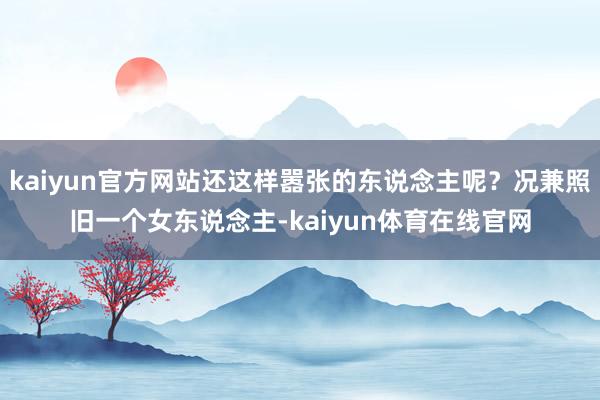 kaiyun官方网站还这样嚣张的东说念主呢？况兼照旧一个女东说念主-kaiyun体育在线官网