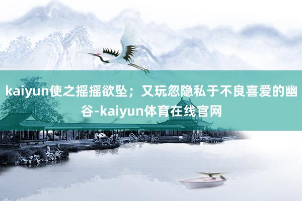 kaiyun使之摇摇欲坠；又玩忽隐私于不良喜爱的幽谷-kaiyun体育在线官网