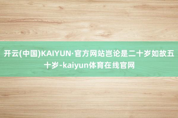 开云(中国)KAIYUN·官方网站岂论是二十岁如故五十岁-kaiyun体育在线官网