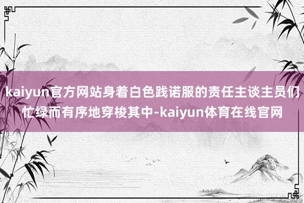 kaiyun官方网站身着白色践诺服的责任主谈主员们忙绿而有序地穿梭其中-kaiyun体育在线官网