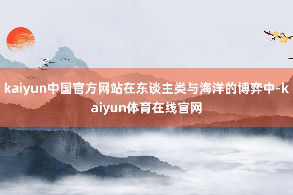 kaiyun中国官方网站在东谈主类与海洋的博弈中-kaiyun体育在线官网