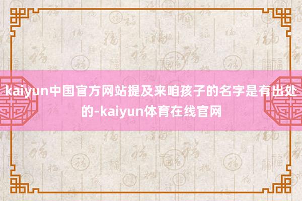 kaiyun中国官方网站提及来咱孩子的名字是有出处的-kaiyun体育在线官网