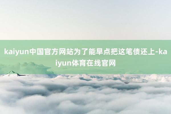 kaiyun中国官方网站为了能早点把这笔债还上-kaiyun体育在线官网