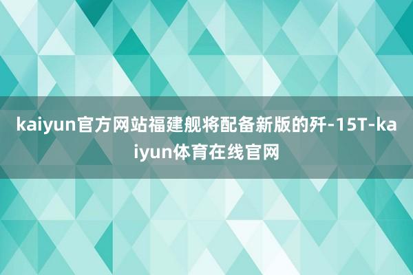 kaiyun官方网站福建舰将配备新版的歼-15T-kaiyun体育在线官网