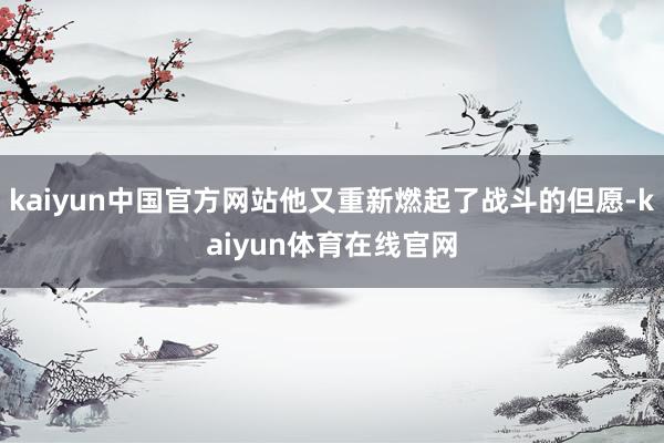 kaiyun中国官方网站他又重新燃起了战斗的但愿-kaiyun体育在线官网