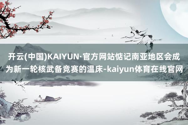 开云(中国)KAIYUN·官方网站惦记南亚地区会成为新一轮核武备竞赛的温床-kaiyun体育在线官网