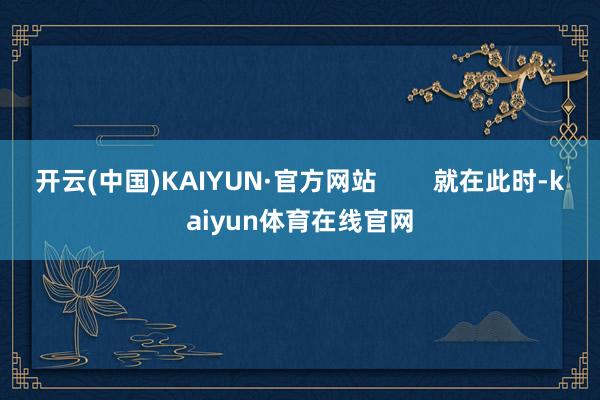 开云(中国)KAIYUN·官方网站        就在此时-kaiyun体育在线官网