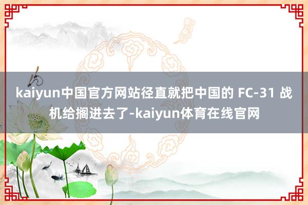 kaiyun中国官方网站径直就把中国的 FC-31 战机给搁进去了-kaiyun体育在线官网