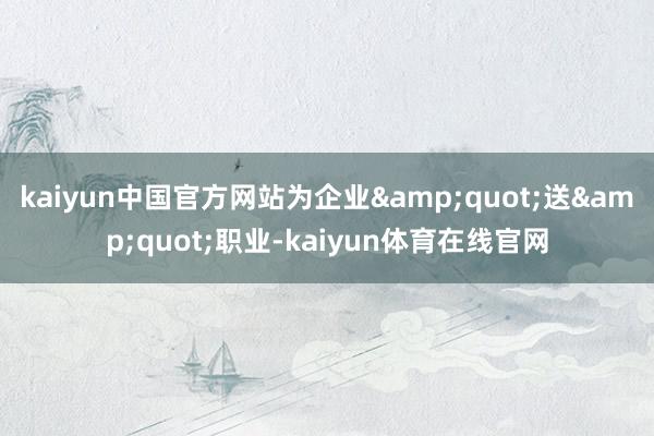 kaiyun中国官方网站为企业&quot;送&quot;职业-kaiyun体育在线官网