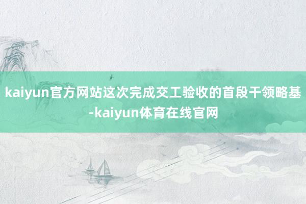 kaiyun官方网站这次完成交工验收的首段干领略基-kaiyun体育在线官网