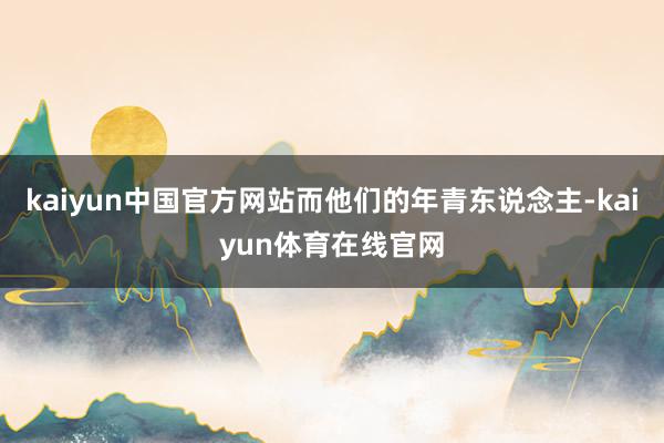 kaiyun中国官方网站而他们的年青东说念主-kaiyun体育在线官网