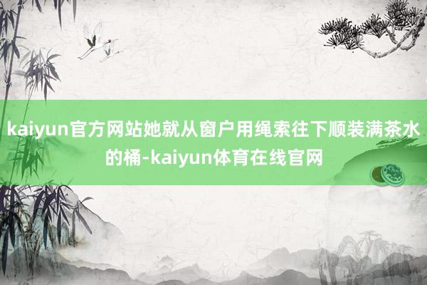 kaiyun官方网站她就从窗户用绳索往下顺装满茶水的桶-kaiyun体育在线官网