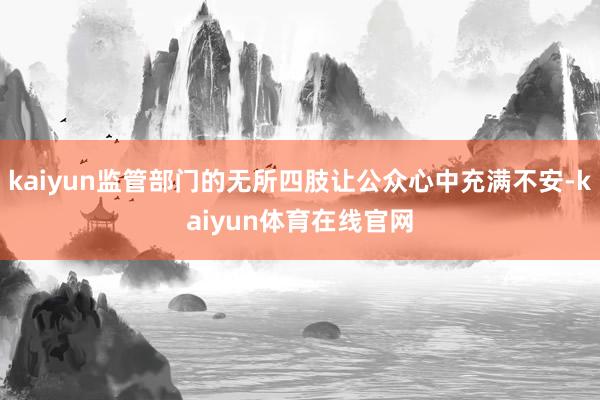 kaiyun监管部门的无所四肢让公众心中充满不安-kaiyun体育在线官网