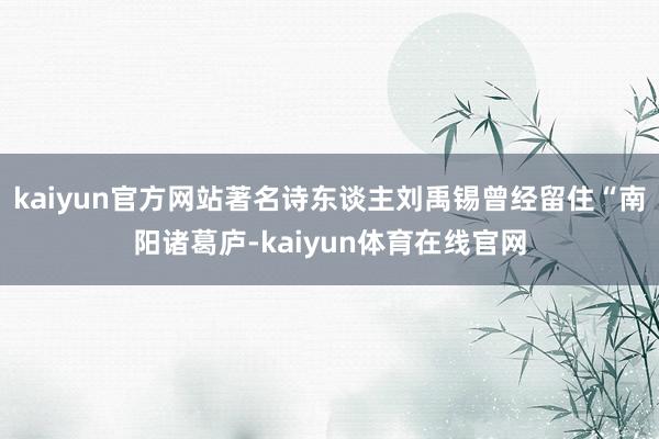 kaiyun官方网站著名诗东谈主刘禹锡曾经留住“南阳诸葛庐-kaiyun体育在线官网