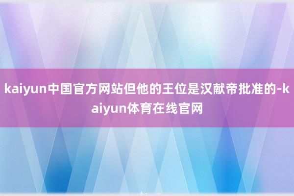 kaiyun中国官方网站但他的王位是汉献帝批准的-kaiyun体育在线官网