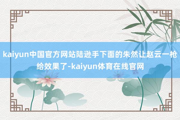 kaiyun中国官方网站陆逊手下面的朱然让赵云一枪给效果了-kaiyun体育在线官网