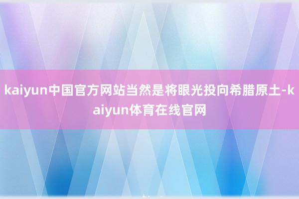 kaiyun中国官方网站当然是将眼光投向希腊原土-kaiyun体育在线官网