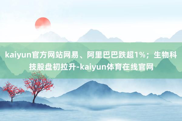 kaiyun官方网站网易、阿里巴巴跌超1%；生物科技股盘初拉升-kaiyun体育在线官网