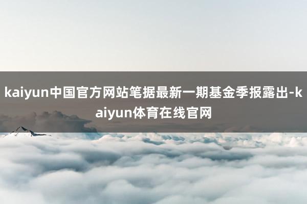 kaiyun中国官方网站笔据最新一期基金季报露出-kaiyun体育在线官网