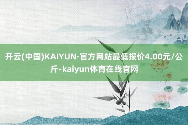 开云(中国)KAIYUN·官方网站最低报价4.00元/公斤-kaiyun体育在线官网