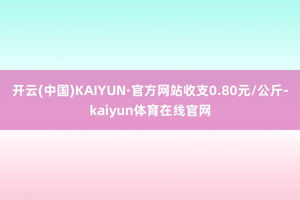 开云(中国)KAIYUN·官方网站收支0.80元/公斤-kaiyun体育在线官网