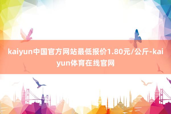 kaiyun中国官方网站最低报价1.80元/公斤-kaiyun体育在线官网