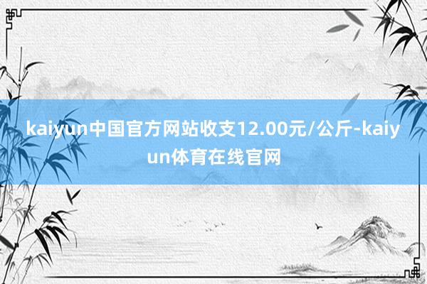 kaiyun中国官方网站收支12.00元/公斤-kaiyun体育在线官网