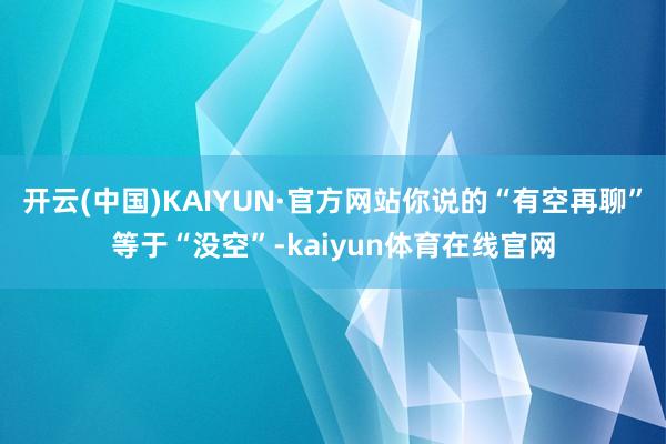 开云(中国)KAIYUN·官方网站你说的“有空再聊”等于“没空”-kaiyun体育在线官网