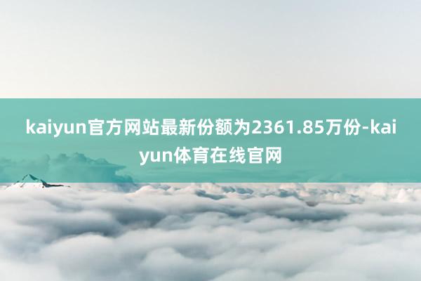 kaiyun官方网站最新份额为2361.85万份-kaiyun体育在线官网