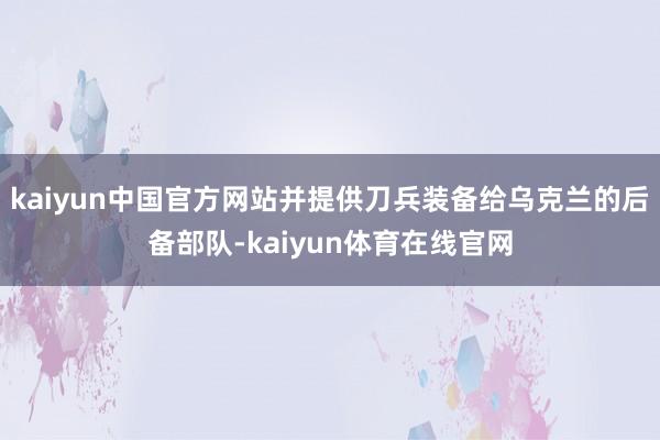 kaiyun中国官方网站并提供刀兵装备给乌克兰的后备部队-kaiyun体育在线官网