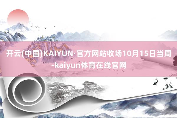 开云(中国)KAIYUN·官方网站收场10月15日当周-kaiyun体育在线官网