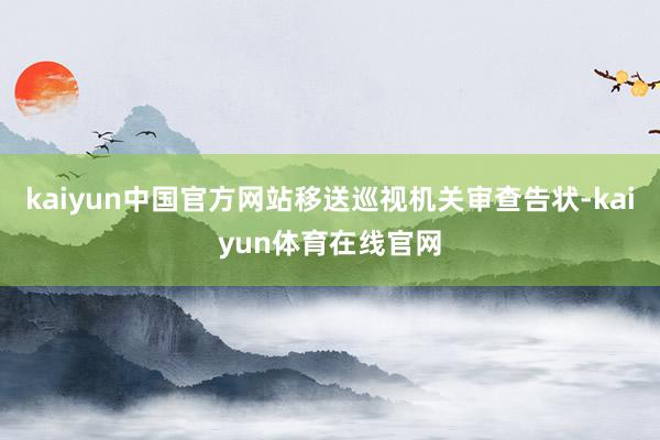 kaiyun中国官方网站移送巡视机关审查告状-kaiyun体育在线官网