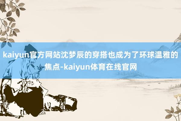 kaiyun官方网站沈梦辰的穿搭也成为了环球温雅的焦点-kaiyun体育在线官网