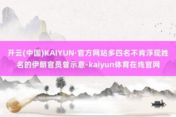 开云(中国)KAIYUN·官方网站多四名不肯浮现姓名的伊朗官员曾示意-kaiyun体育在线官网