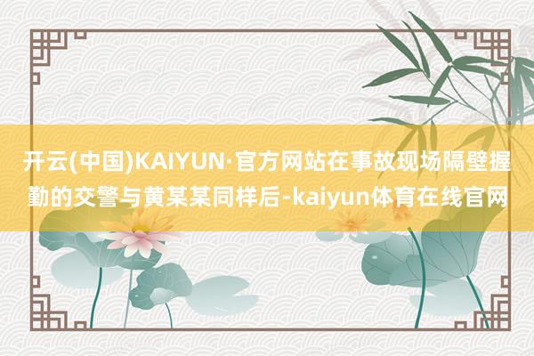 开云(中国)KAIYUN·官方网站在事故现场隔壁握勤的交警与黄某某同样后-kaiyun体育在线官网