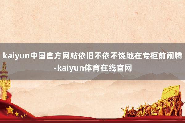 kaiyun中国官方网站依旧不依不饶地在专柜前闹腾-kaiyun体育在线官网