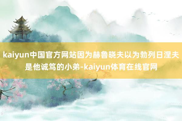 kaiyun中国官方网站因为赫鲁晓夫以为勃列日涅夫是他诚笃的小弟-kaiyun体育在线官网