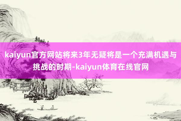 kaiyun官方网站将来3年无疑将是一个充满机遇与挑战的时期-kaiyun体育在线官网